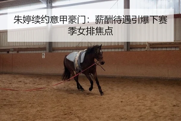 朱婷续约意甲豪门：薪酬待遇引爆下赛季女排焦点